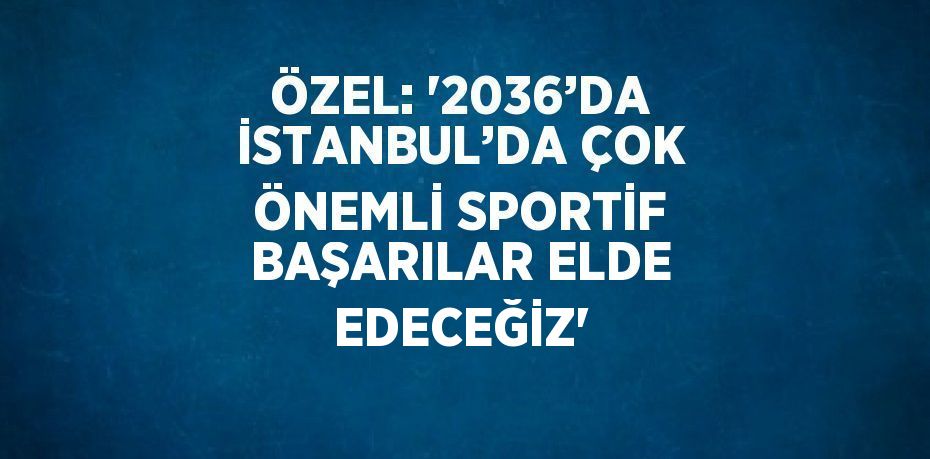 ÖZEL: '2036’DA İSTANBUL’DA ÇOK ÖNEMLİ SPORTİF BAŞARILAR ELDE EDECEĞİZ'