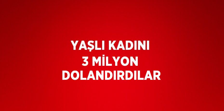 YAŞLI KADINI 3 MİLYON DOLANDIRDILAR