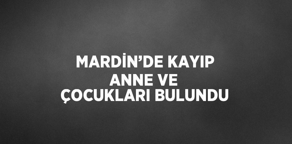 MARDİN’DE KAYIP ANNE VE ÇOCUKLARI BULUNDU