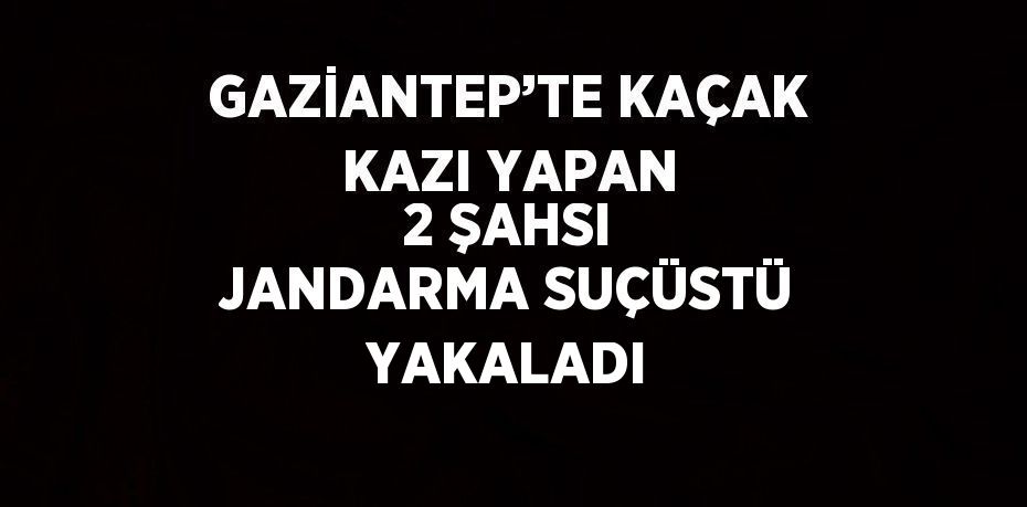 GAZİANTEP’TE KAÇAK KAZI YAPAN 2 ŞAHSI JANDARMA SUÇÜSTÜ YAKALADI