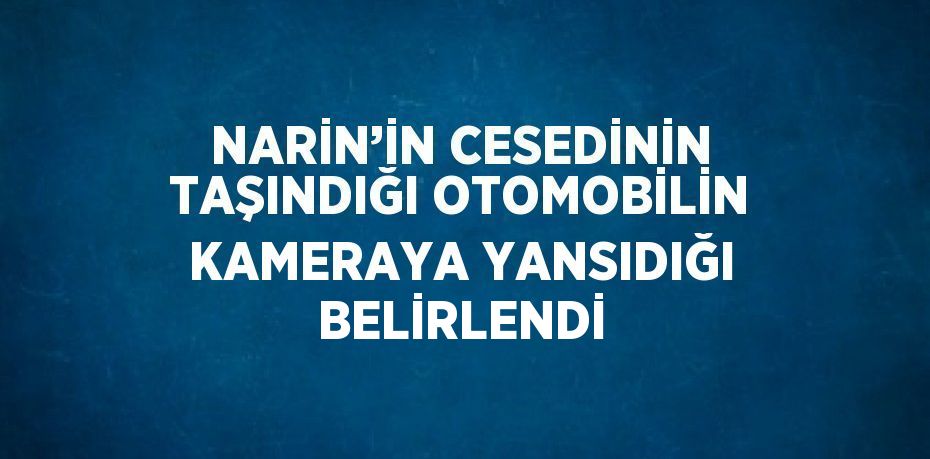 NARİN’İN CESEDİNİN TAŞINDIĞI OTOMOBİLİN KAMERAYA YANSIDIĞI BELİRLENDİ