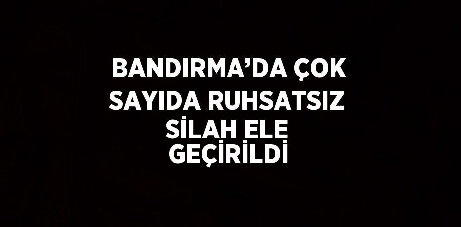 BANDIRMA’DA ÇOK SAYIDA RUHSATSIZ SİLAH ELE GEÇİRİLDİ