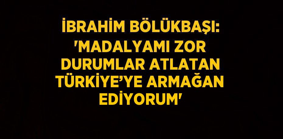 İBRAHİM BÖLÜKBAŞI: 'MADALYAMI ZOR DURUMLAR ATLATAN TÜRKİYE’YE ARMAĞAN EDİYORUM'