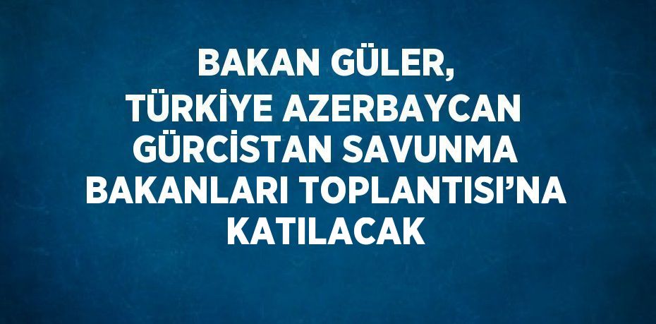 BAKAN GÜLER, TÜRKİYE AZERBAYCAN GÜRCİSTAN SAVUNMA BAKANLARI TOPLANTISI’NA KATILACAK