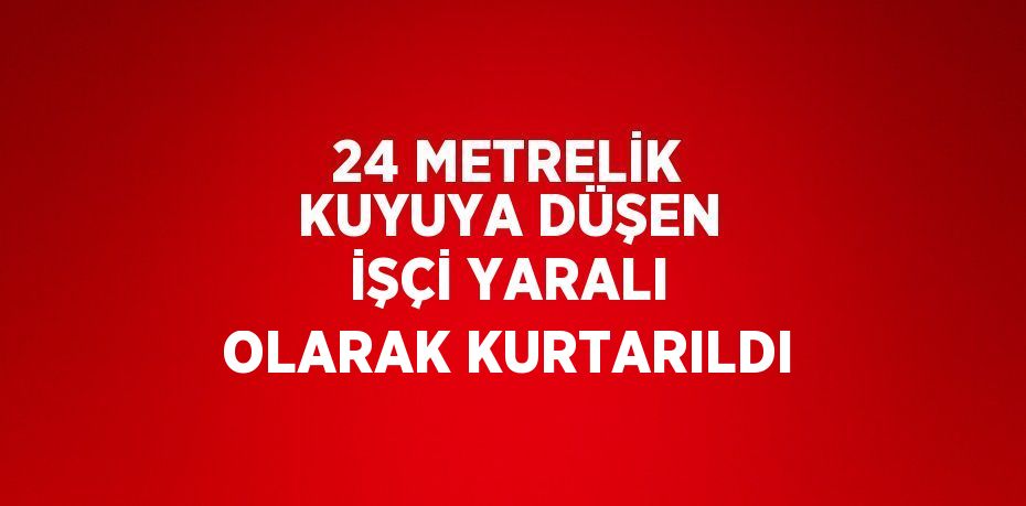 24 METRELİK KUYUYA DÜŞEN İŞÇİ YARALI OLARAK KURTARILDI