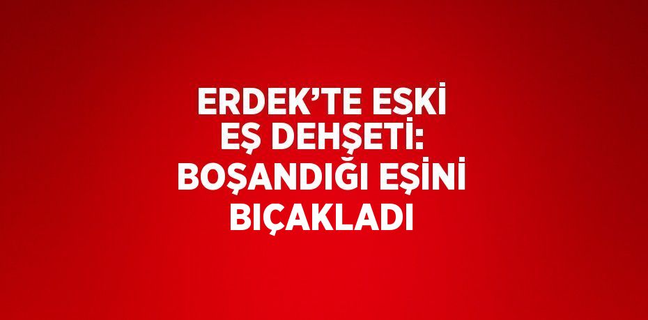 ERDEK’TE ESKİ EŞ DEHŞETİ: BOŞANDIĞI EŞİNİ BIÇAKLADI