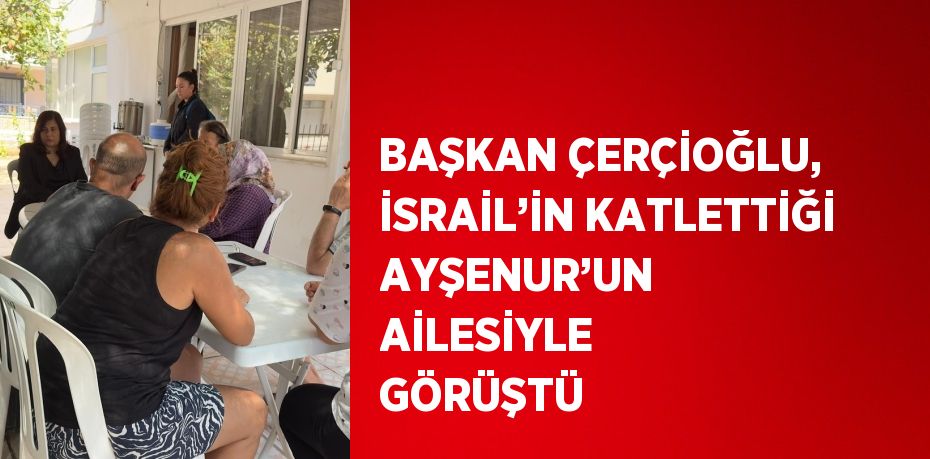 BAŞKAN ÇERÇİOĞLU, İSRAİL’İN KATLETTİĞİ AYŞENUR’UN AİLESİYLE GÖRÜŞTÜ