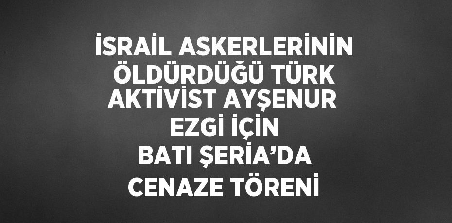 İSRAİL ASKERLERİNİN ÖLDÜRDÜĞÜ TÜRK AKTİVİST AYŞENUR EZGİ İÇİN BATI ŞERİA’DA CENAZE TÖRENİ