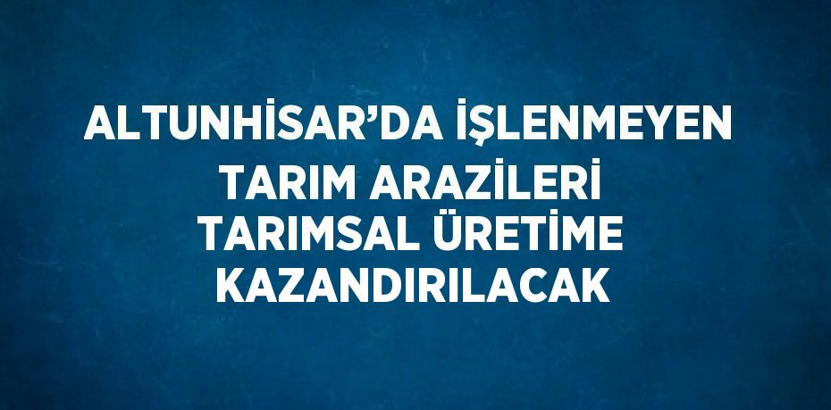 ALTUNHİSAR’DA İŞLENMEYEN TARIM ARAZİLERİ TARIMSAL ÜRETİME KAZANDIRILACAK