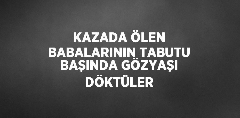 KAZADA ÖLEN BABALARININ TABUTU BAŞINDA GÖZYAŞI DÖKTÜLER