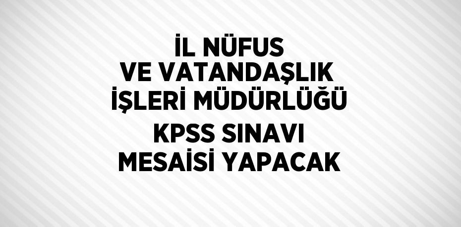 İL NÜFUS VE VATANDAŞLIK İŞLERİ MÜDÜRLÜĞÜ KPSS SINAVI MESAİSİ YAPACAK