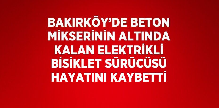 BAKIRKÖY’DE BETON MİKSERİNİN ALTINDA KALAN ELEKTRİKLİ BİSİKLET SÜRÜCÜSÜ HAYATINI KAYBETTİ