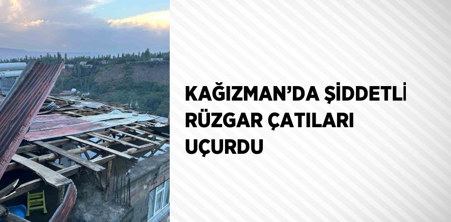 KAĞIZMAN’DA ŞİDDETLİ RÜZGAR ÇATILARI UÇURDU