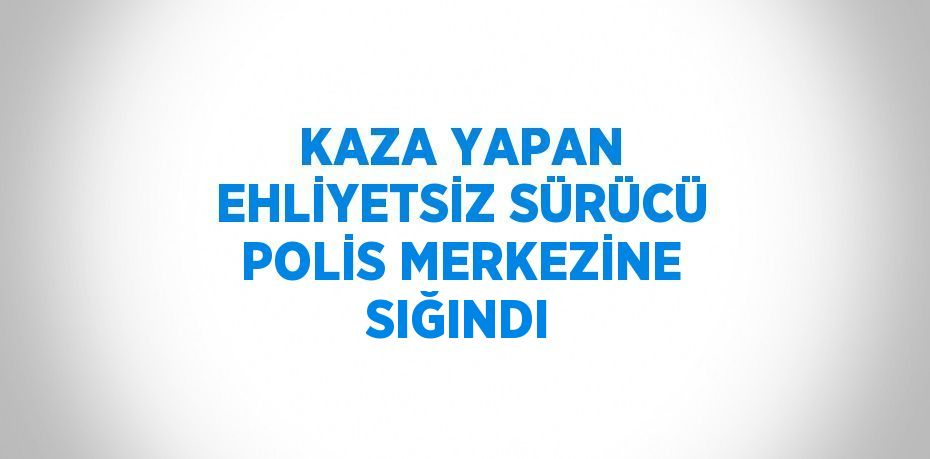 KAZA YAPAN EHLİYETSİZ SÜRÜCÜ POLİS MERKEZİNE SIĞINDI