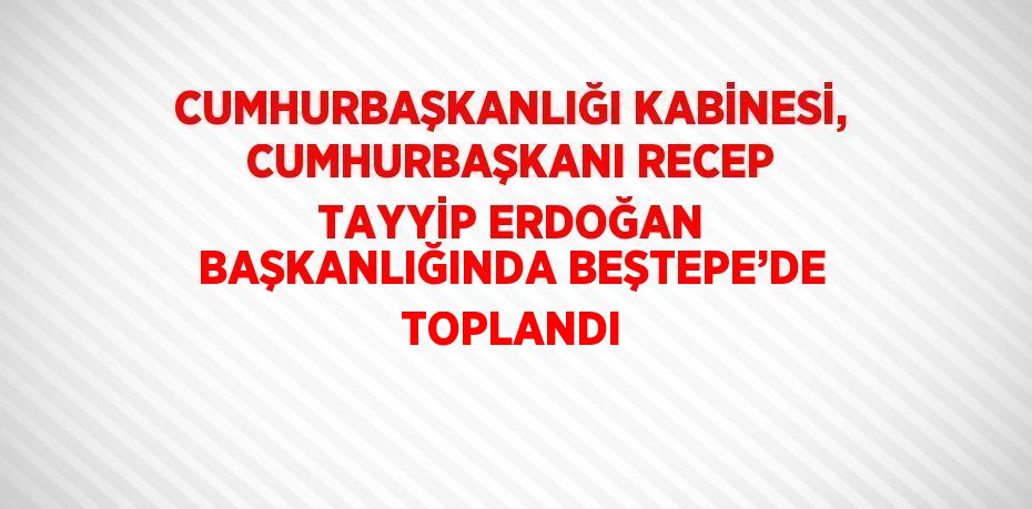 CUMHURBAŞKANLIĞI KABİNESİ, CUMHURBAŞKANI RECEP TAYYİP ERDOĞAN BAŞKANLIĞINDA BEŞTEPE’DE TOPLANDI