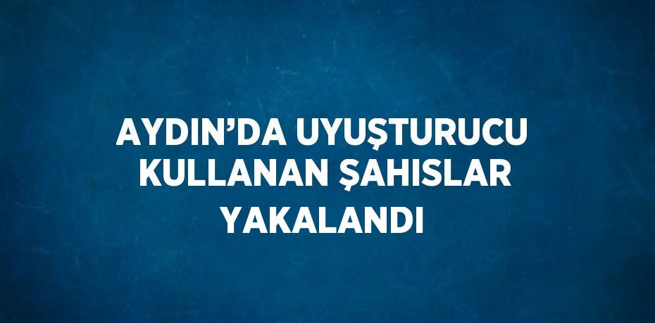 AYDIN’DA UYUŞTURUCU KULLANAN ŞAHISLAR YAKALANDI