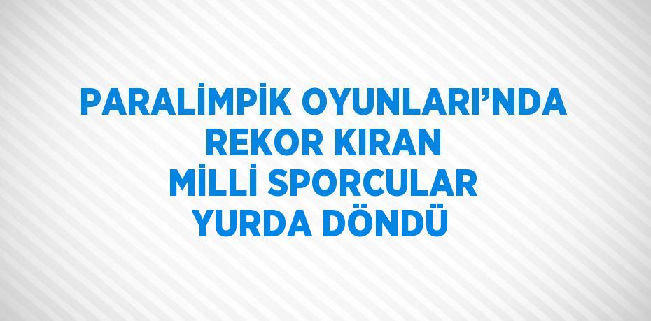 PARALİMPİK OYUNLARI’NDA REKOR KIRAN MİLLİ SPORCULAR YURDA DÖNDÜ