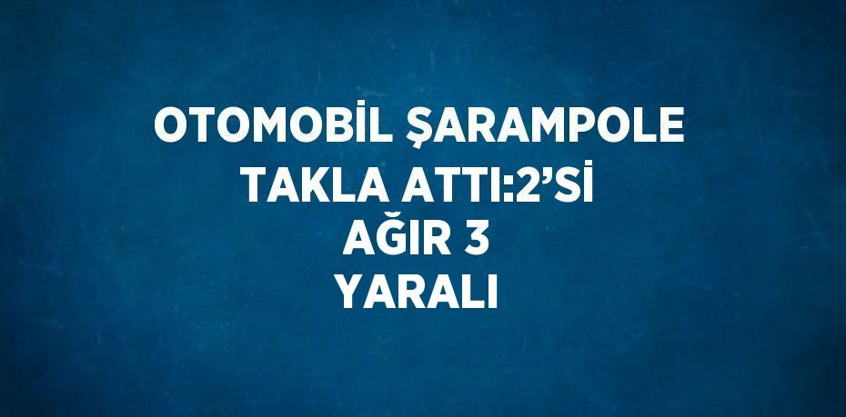 OTOMOBİL ŞARAMPOLE TAKLA ATTI:2’Sİ AĞIR 3 YARALI