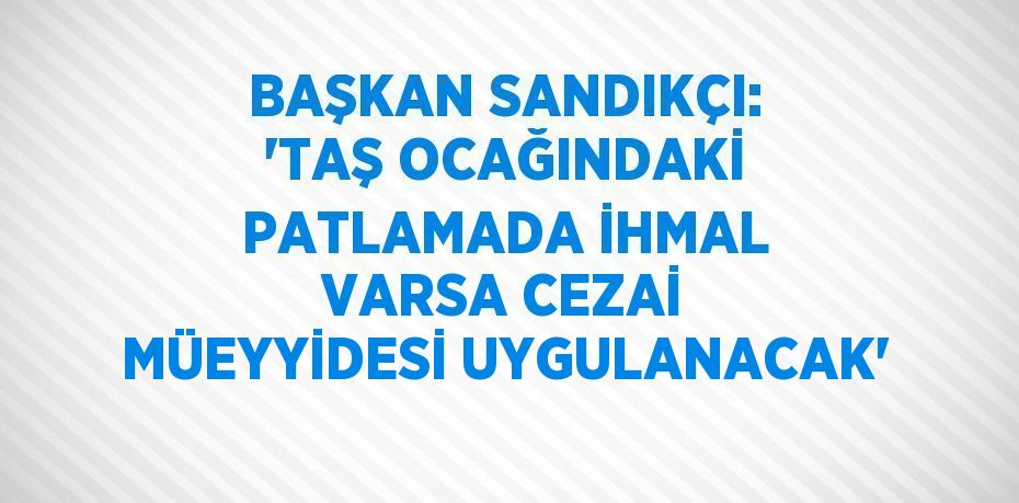 BAŞKAN SANDIKÇI: 'TAŞ OCAĞINDAKİ PATLAMADA İHMAL VARSA CEZAİ MÜEYYİDESİ UYGULANACAK'