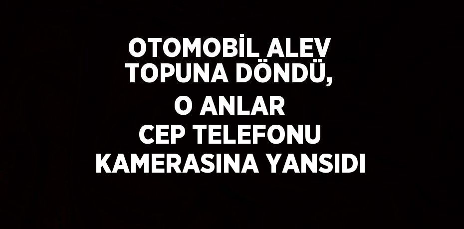 OTOMOBİL ALEV TOPUNA DÖNDÜ, O ANLAR CEP TELEFONU KAMERASINA YANSIDI