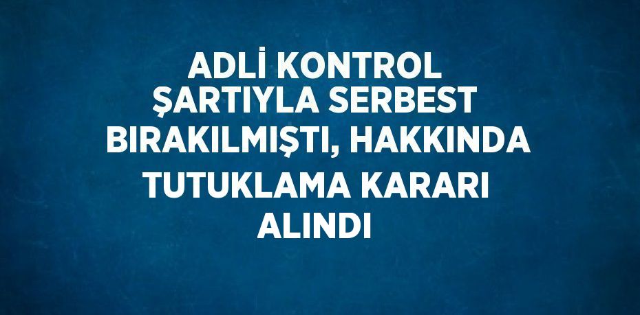 ADLİ KONTROL ŞARTIYLA SERBEST BIRAKILMIŞTI, HAKKINDA TUTUKLAMA KARARI ALINDI