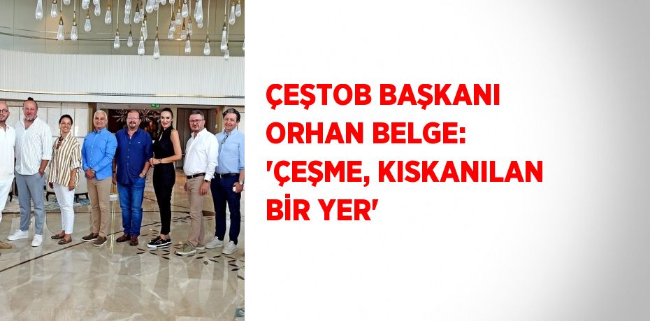 ÇEŞTOB BAŞKANI ORHAN BELGE: 'ÇEŞME, KISKANILAN BİR YER'