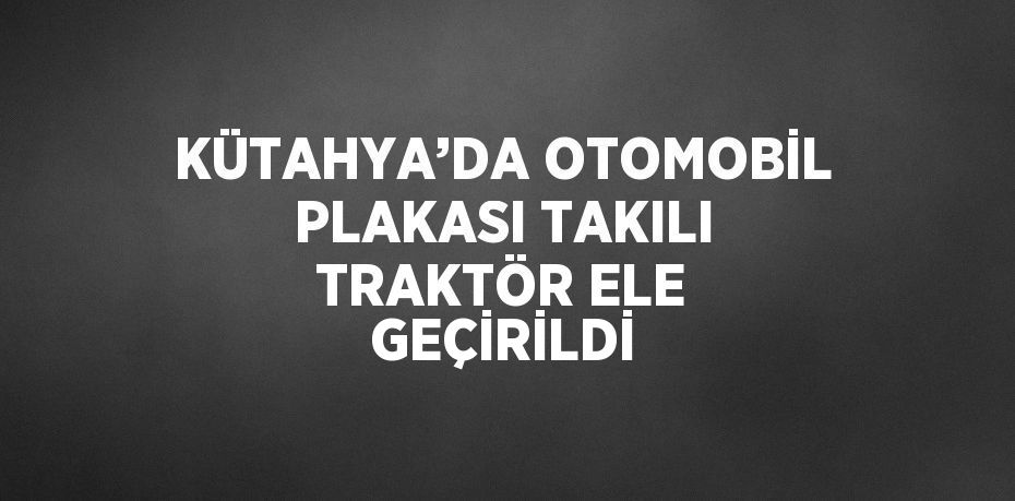 KÜTAHYA’DA OTOMOBİL PLAKASI TAKILI TRAKTÖR ELE GEÇİRİLDİ