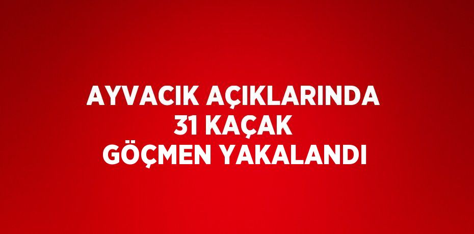 AYVACIK AÇIKLARINDA 31 KAÇAK GÖÇMEN YAKALANDI