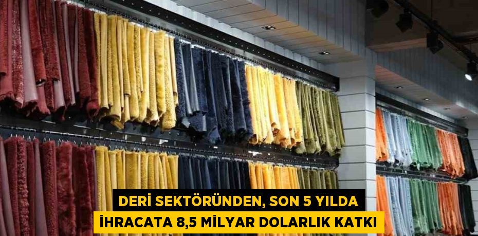 DERİ SEKTÖRÜNDEN, SON 5 YILDA İHRACATA 8,5 MİLYAR DOLARLIK KATKI