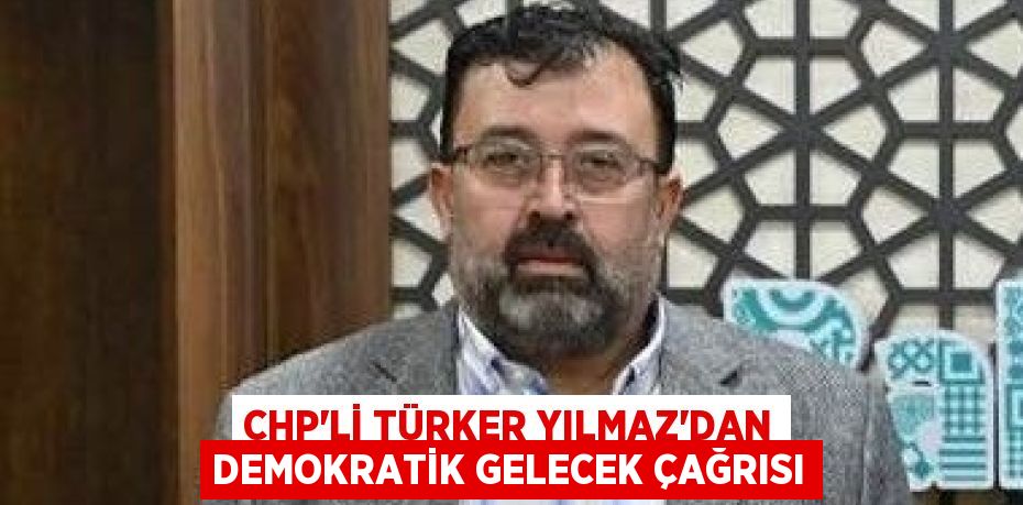 CHP’Lİ TÜRKER YILMAZ’DAN DEMOKRATİK GELECEK ÇAĞRISI