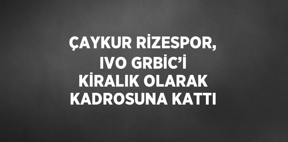 ÇAYKUR RİZESPOR, IVO GRBİC’İ KİRALIK OLARAK KADROSUNA KATTI