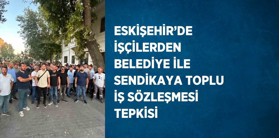 ESKİŞEHİR’DE İŞÇİLERDEN BELEDİYE İLE SENDİKAYA TOPLU İŞ SÖZLEŞMESİ TEPKİSİ