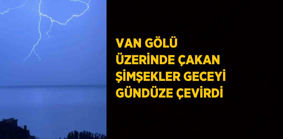 VAN GÖLÜ ÜZERİNDE ÇAKAN ŞİMŞEKLER GECEYİ GÜNDÜZE ÇEVİRDİ