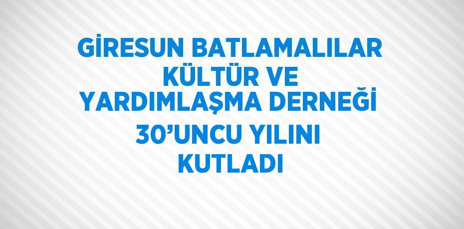 GİRESUN BATLAMALILAR KÜLTÜR VE YARDIMLAŞMA DERNEĞİ 30’UNCU YILINI KUTLADI