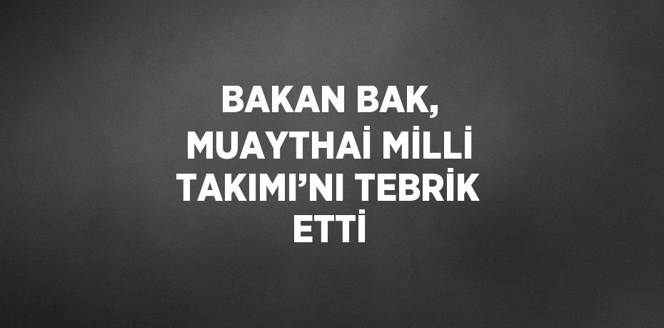 BAKAN BAK, MUAYTHAİ MİLLİ TAKIMI’NI TEBRİK ETTİ