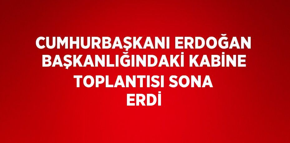 CUMHURBAŞKANI ERDOĞAN BAŞKANLIĞINDAKİ KABİNE TOPLANTISI SONA ERDİ