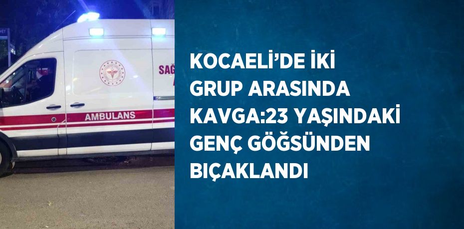 KOCAELİ’DE İKİ GRUP ARASINDA KAVGA:23 YAŞINDAKİ GENÇ GÖĞSÜNDEN BIÇAKLANDI