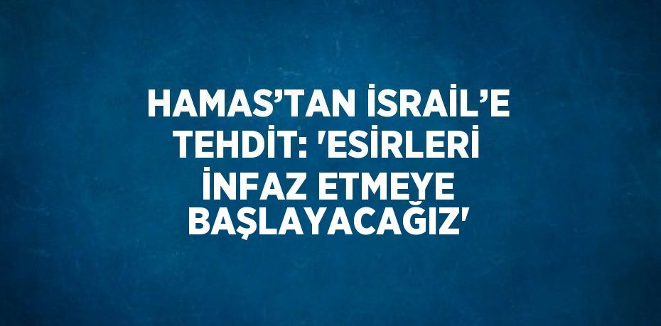 HAMAS’TAN İSRAİL’E TEHDİT: 'ESİRLERİ İNFAZ ETMEYE BAŞLAYACAĞIZ'