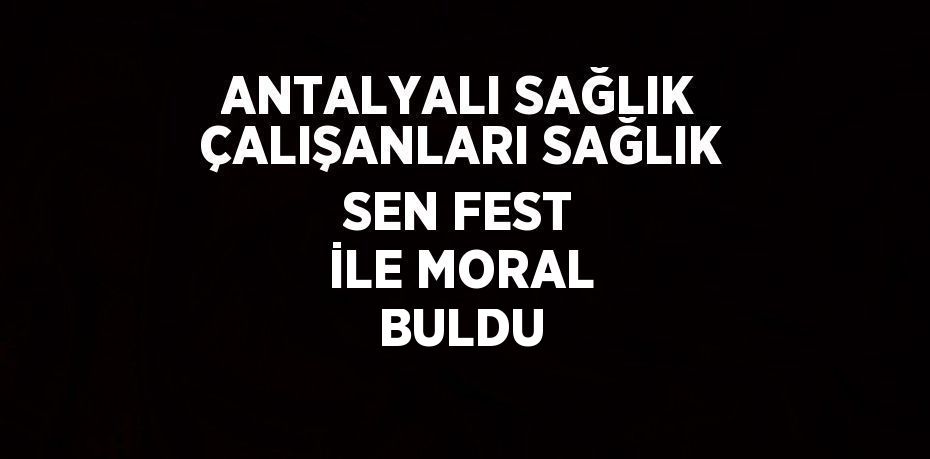 ANTALYALI SAĞLIK ÇALIŞANLARI SAĞLIK SEN FEST İLE MORAL BULDU