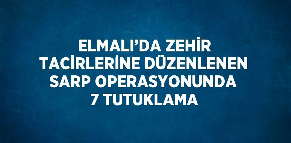 ELMALI’DA ZEHİR TACİRLERİNE DÜZENLENEN SARP OPERASYONUNDA 7 TUTUKLAMA