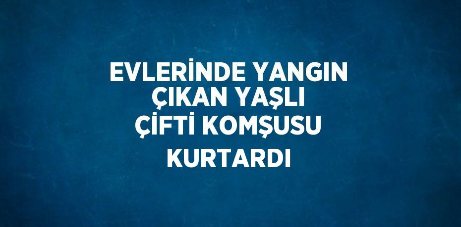 EVLERİNDE YANGIN ÇIKAN YAŞLI ÇİFTİ KOMŞUSU KURTARDI