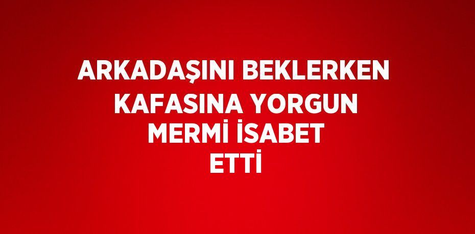 ARKADAŞINI BEKLERKEN KAFASINA YORGUN MERMİ İSABET ETTİ