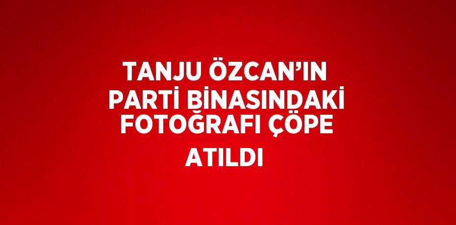 TANJU ÖZCAN’IN PARTİ BİNASINDAKİ FOTOĞRAFI ÇÖPE ATILDI