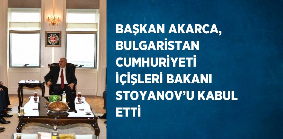 BAŞKAN AKARCA, BULGARİSTAN CUMHURİYETİ İÇİŞLERİ BAKANI STOYANOV’U KABUL ETTİ