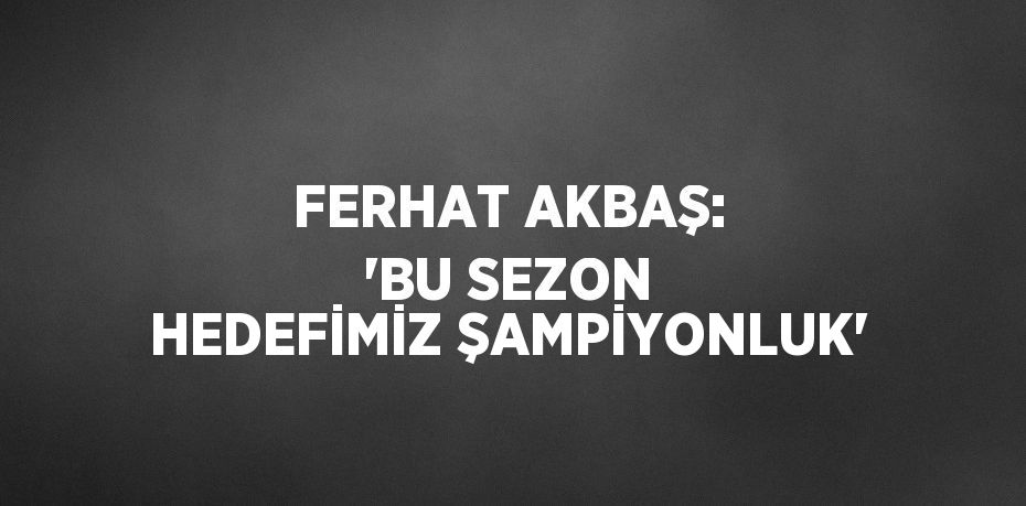 FERHAT AKBAŞ: 'BU SEZON HEDEFİMİZ ŞAMPİYONLUK'