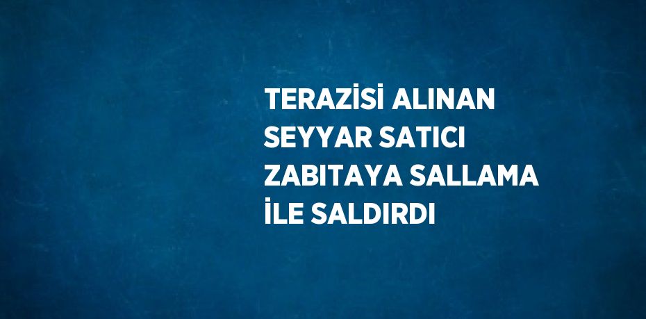 TERAZİSİ ALINAN SEYYAR SATICI ZABITAYA SALLAMA İLE SALDIRDI