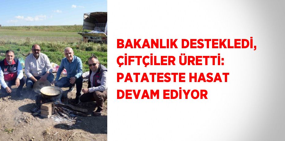 BAKANLIK DESTEKLEDİ, ÇİFTÇİLER ÜRETTİ: PATATESTE HASAT DEVAM EDİYOR