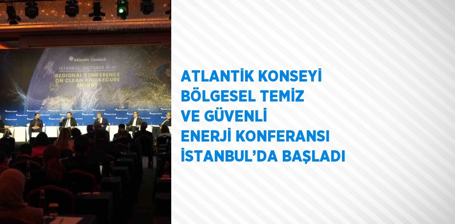 ATLANTİK KONSEYİ BÖLGESEL TEMİZ VE GÜVENLİ ENERJİ KONFERANSI İSTANBUL’DA BAŞLADI