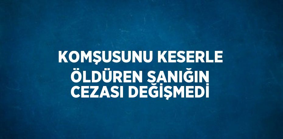 KOMŞUSUNU KESERLE ÖLDÜREN SANIĞIN CEZASI DEĞİŞMEDİ