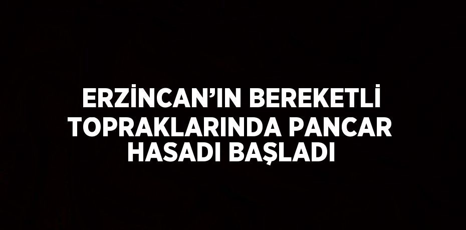 ERZİNCAN’IN BEREKETLİ TOPRAKLARINDA PANCAR HASADI BAŞLADI